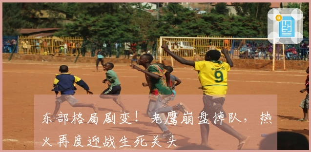 东部格局剧变！老鹰崩盘掉队，热火再度迎战生死关头