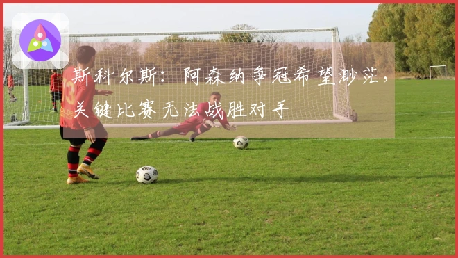 斯科尔斯：阿森纳争冠希望渺茫，关键比赛无法战胜对手