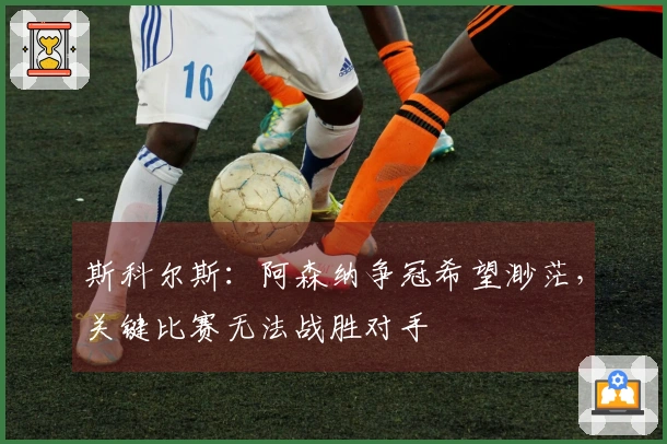 斯科尔斯：阿森纳争冠希望渺茫，关键比赛无法战胜对手