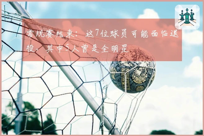 常规赛结束：这7位球员可能面临退役，其中5人曾是全明星