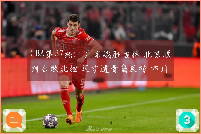 CBA第37轮：广东战胜吉林 北京顺利击败北控 辽宁遭青岛反转 四川遭遇37连败