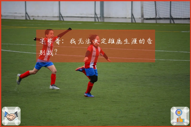 字母哥：我无法决定雄鹿生涯的告别战？