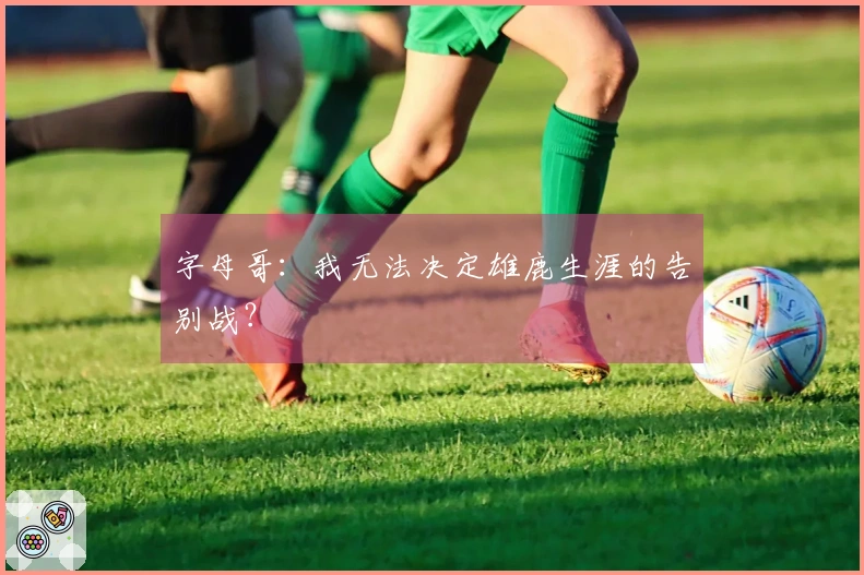 字母哥：我无法决定雄鹿生涯的告别战？