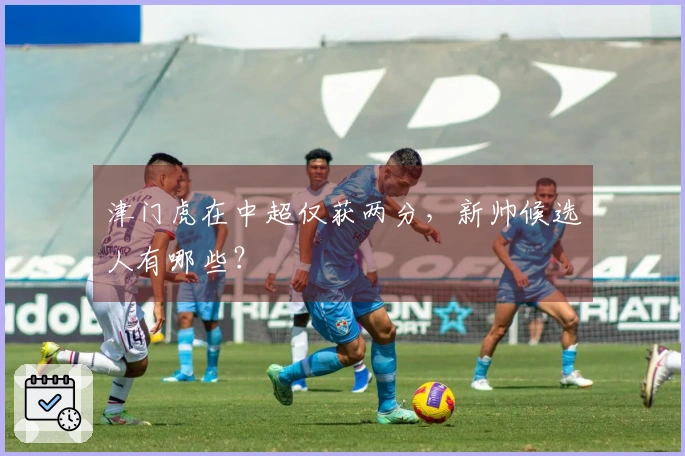津门虎在中超仅获两分，新帅候选人有哪些？