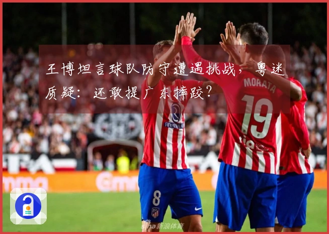 王博坦言球队防守遭遇挑战，粤迷质疑：还敢提广东摔跤？