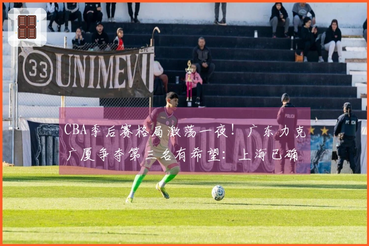 CBA季后赛格局激荡一夜！广东力克广厦争夺第三名有希望：上海已确认占据首位
