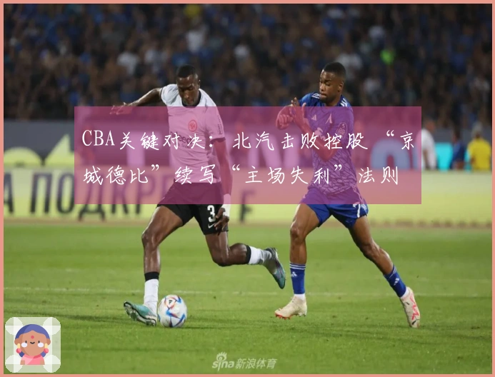 CBA关键对决：北汽击败控股 “京城德比”续写“主场失利”法则