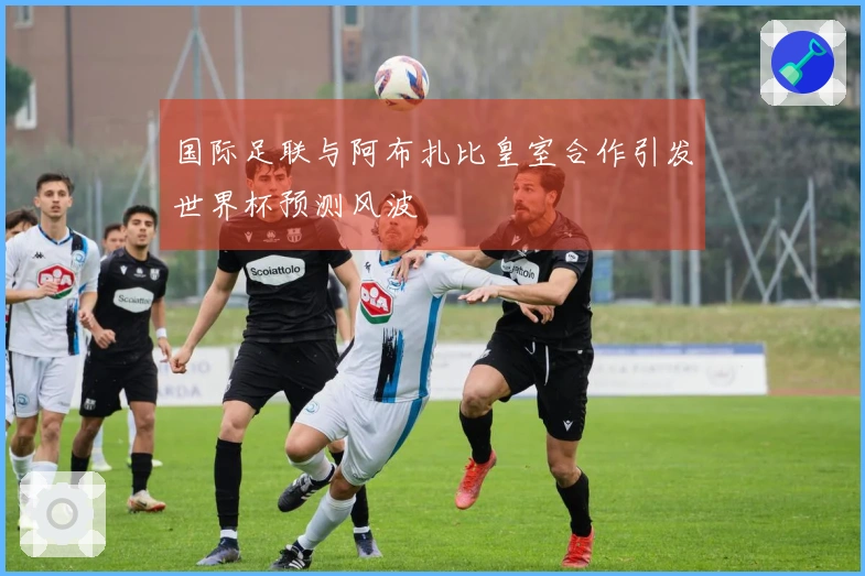 国际足联与阿布扎比皇室合作引发世界杯预测风波