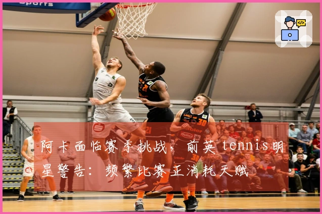 阿卡面临赛季挑战，前英 tennis明星警告：频繁比赛正消耗天赋