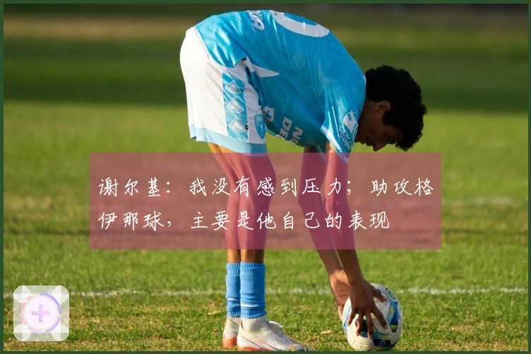 谢尔基：我没有感到压力；助攻格伊那球，主要是他自己的表现