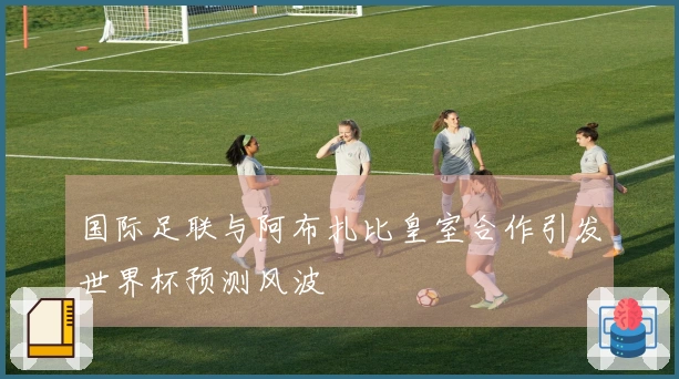 国际足联与阿布扎比皇室合作引发世界杯预测风波