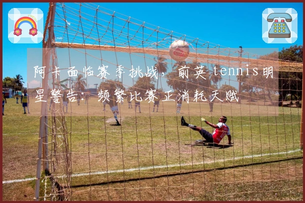 阿卡面临赛季挑战，前英 tennis明星警告：频繁比赛正消耗天赋