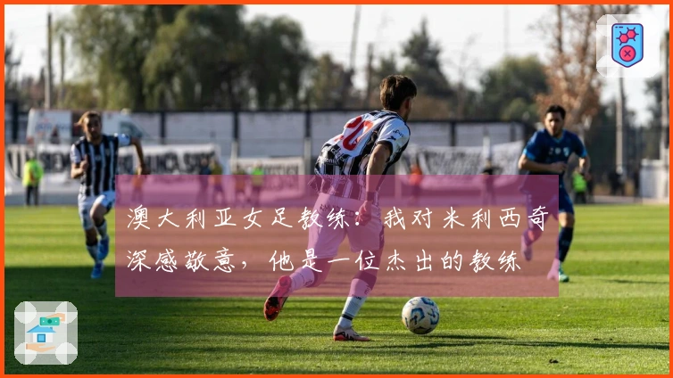 澳大利亚女足教练：我对米利西奇深感敬意，他是一位杰出的教练
