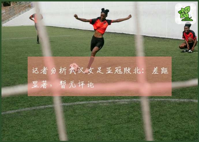 记者分析武汉女足亚冠败北：差距显著，暂无评论