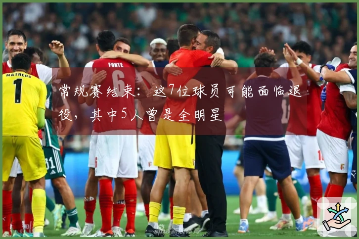 常规赛结束：这7位球员可能面临退役，其中5人曾是全明星