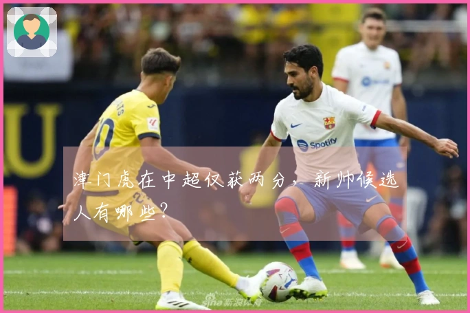 津门虎在中超仅获两分，新帅候选人有哪些？