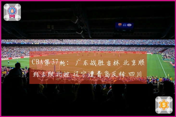 CBA第37轮：广东战胜吉林 北京顺利击败北控 辽宁遭青岛反转 四川遭遇37连败